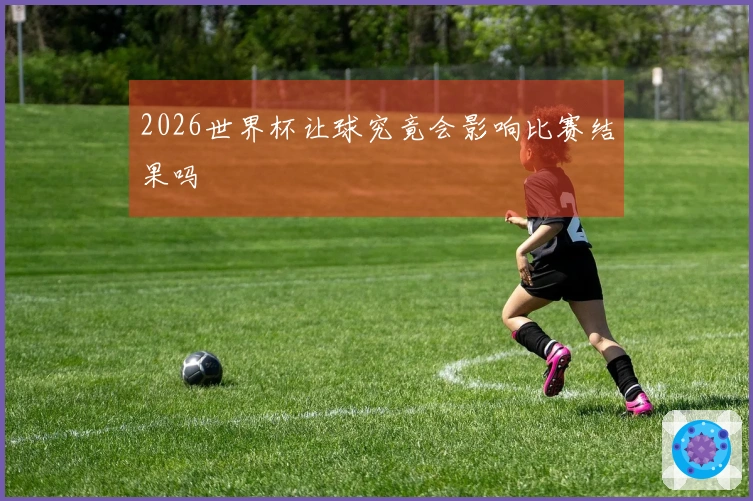 2026世界杯让球究竟会影响比赛结果吗